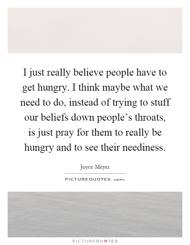 I just really believe people have to get hungry. I think maybe what we need to do, instead of trying to stuff our beliefs down people's throats, is just pray for them to really be hungry and to see their neediness Picture Quote #1