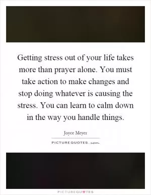 Getting stress out of your life takes more than prayer alone. You must take action to make changes and stop doing whatever is causing the stress. You can learn to calm down in the way you handle things Picture Quote #1