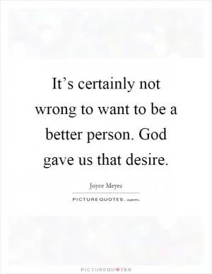 It’s certainly not wrong to want to be a better person. God gave us that desire Picture Quote #1