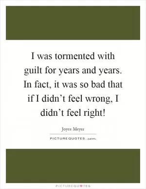 I was tormented with guilt for years and years. In fact, it was so bad that if I didn’t feel wrong, I didn’t feel right! Picture Quote #1