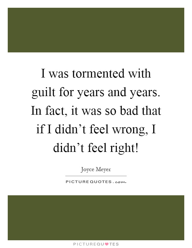 I was tormented with guilt for years and years. In fact, it was so bad that if I didn't feel wrong, I didn't feel right! Picture Quote #1