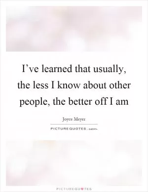 I’ve learned that usually, the less I know about other people, the better off I am Picture Quote #1