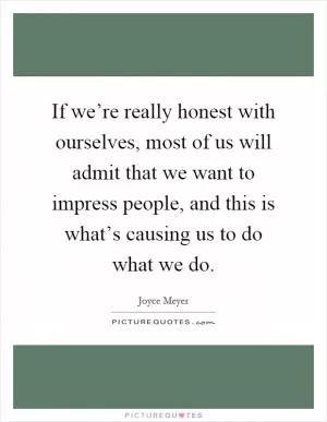 If we’re really honest with ourselves, most of us will admit that we want to impress people, and this is what’s causing us to do what we do Picture Quote #1