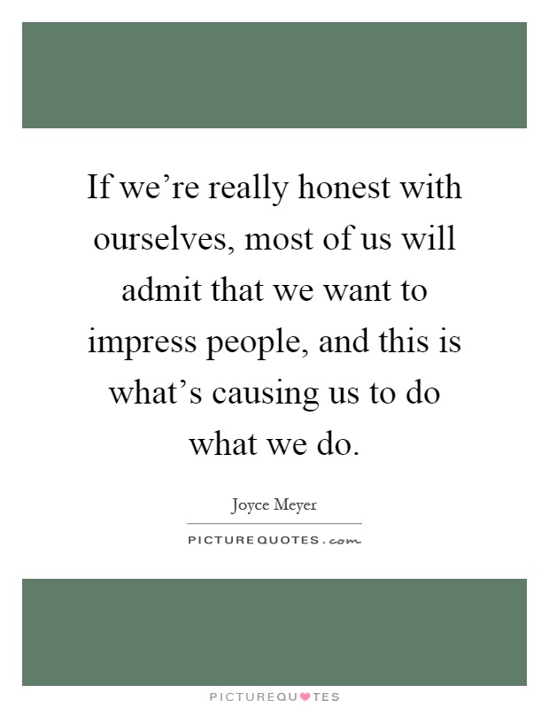 If we're really honest with ourselves, most of us will admit that we want to impress people, and this is what's causing us to do what we do Picture Quote #1