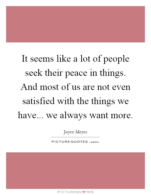 It seems like a lot of people seek their peace in things. And most of us are not even satisfied with the things we have... we always want more Picture Quote #1