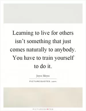 Learning to live for others isn’t something that just comes naturally to anybody. You have to train yourself to do it Picture Quote #1