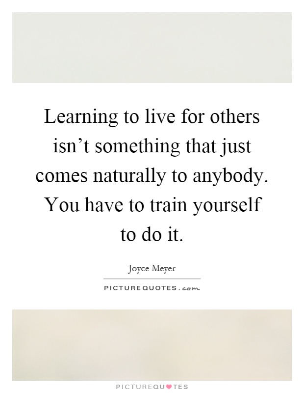 Learning to live for others isn't something that just comes naturally to anybody. You have to train yourself to do it Picture Quote #1