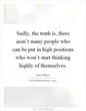 Sadly, the truth is, there aren’t many people who can be put in high positions who won’t start thinking highly of themselves Picture Quote #1