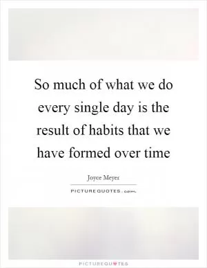 So much of what we do every single day is the result of habits that we have formed over time Picture Quote #1