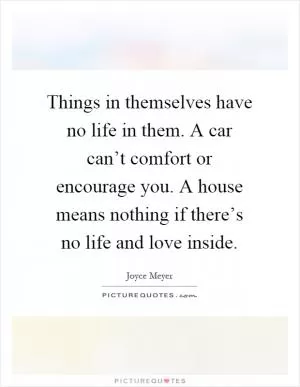 Things in themselves have no life in them. A car can’t comfort or encourage you. A house means nothing if there’s no life and love inside Picture Quote #1