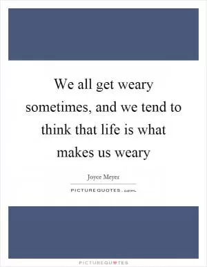 We all get weary sometimes, and we tend to think that life is what makes us weary Picture Quote #1