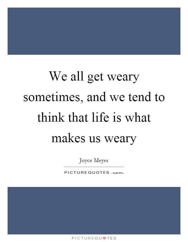 We all get weary sometimes, and we tend to think that life is what makes us weary Picture Quote #1