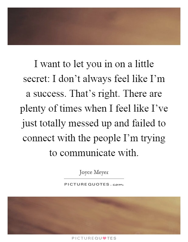 I want to let you in on a little secret: I don't always feel like I'm a success. That's right. There are plenty of times when I feel like I've just totally messed up and failed to connect with the people I'm trying to communicate with Picture Quote #1
