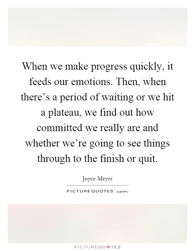 When we make progress quickly, it feeds our emotions. Then, when there's a period of waiting or we hit a plateau, we find out how committed we really are and whether we're going to see things through to the finish or quit Picture Quote #1