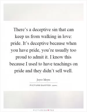 There’s a deceptive sin that can keep us from walking in love: pride. It’s deceptive because when you have pride, you’re usually too proud to admit it. I know this because I used to have teachings on pride and they didn’t sell well Picture Quote #1