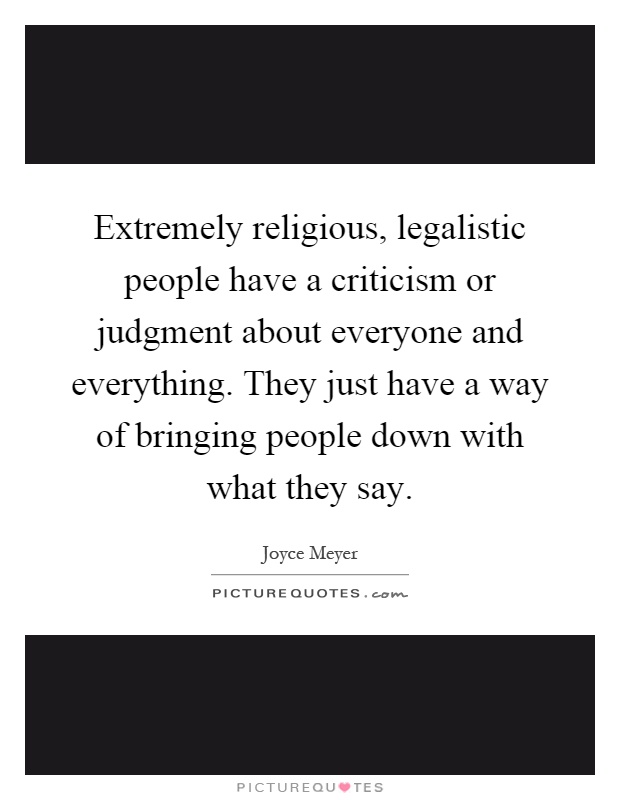 Extremely religious, legalistic people have a criticism or judgment about everyone and everything. They just have a way of bringing people down with what they say Picture Quote #1