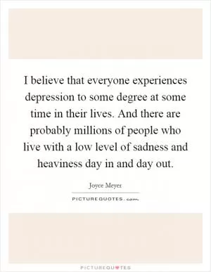 I believe that everyone experiences depression to some degree at some time in their lives. And there are probably millions of people who live with a low level of sadness and heaviness day in and day out Picture Quote #1