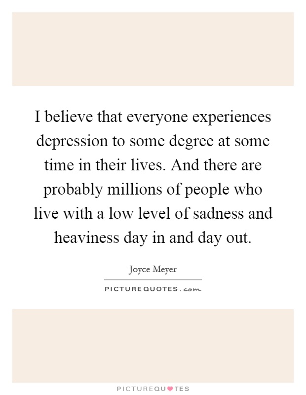 I believe that everyone experiences depression to some degree at some time in their lives. And there are probably millions of people who live with a low level of sadness and heaviness day in and day out Picture Quote #1