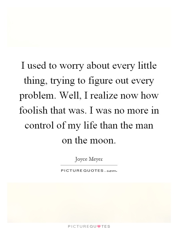 I used to worry about every little thing, trying to figure out every problem. Well, I realize now how foolish that was. I was no more in control of my life than the man on the moon Picture Quote #1