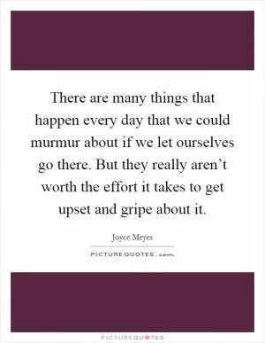 There are many things that happen every day that we could murmur about if we let ourselves go there. But they really aren’t worth the effort it takes to get upset and gripe about it Picture Quote #1