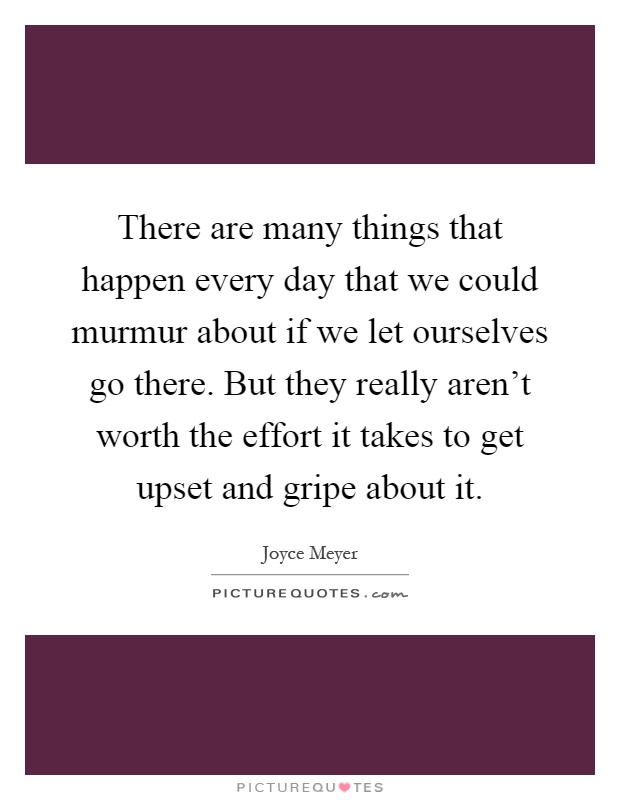 There are many things that happen every day that we could murmur about if we let ourselves go there. But they really aren't worth the effort it takes to get upset and gripe about it Picture Quote #1