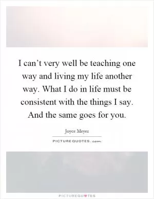 I can’t very well be teaching one way and living my life another way. What I do in life must be consistent with the things I say. And the same goes for you Picture Quote #1