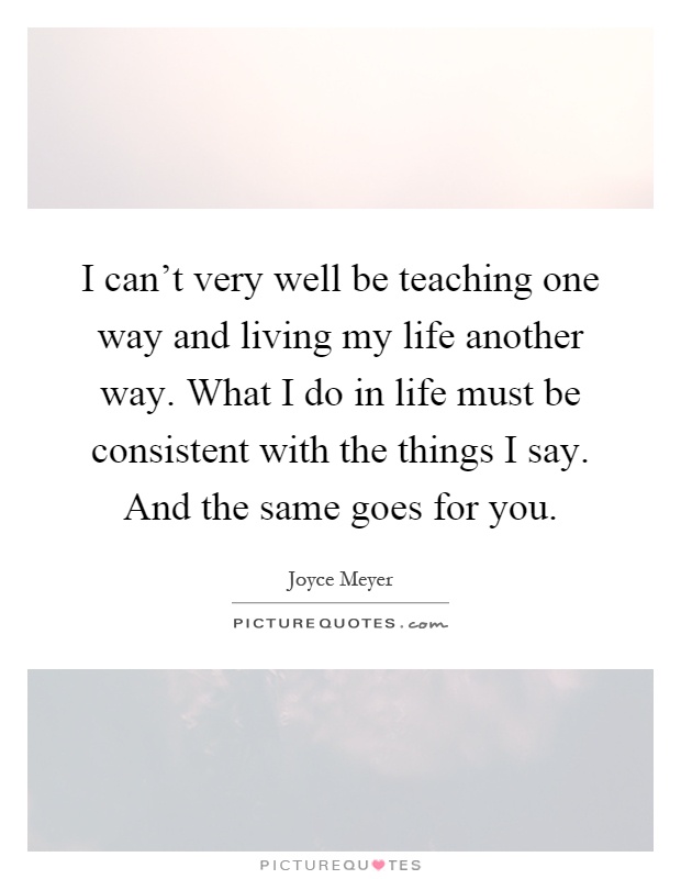 I can't very well be teaching one way and living my life another way. What I do in life must be consistent with the things I say. And the same goes for you Picture Quote #1