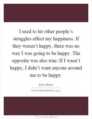 I used to let other people’s struggles affect my happiness. If they weren’t happy, there was no way I was going to be happy. The opposite was also true: If I wasn’t happy, I didn’t want anyone around me to be happy Picture Quote #1