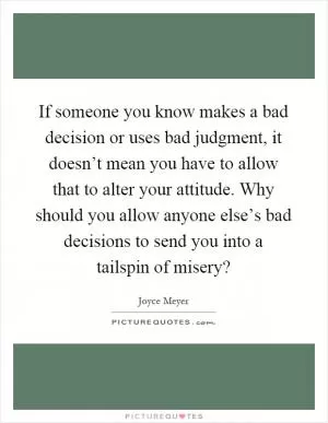 If someone you know makes a bad decision or uses bad judgment, it doesn’t mean you have to allow that to alter your attitude. Why should you allow anyone else’s bad decisions to send you into a tailspin of misery? Picture Quote #1