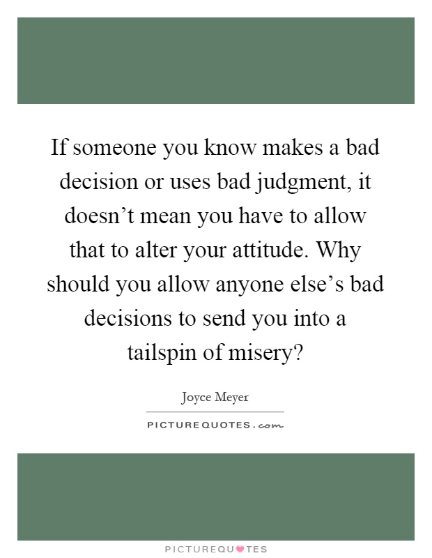 If someone you know makes a bad decision or uses bad judgment, it doesn't mean you have to allow that to alter your attitude. Why should you allow anyone else's bad decisions to send you into a tailspin of misery? Picture Quote #1