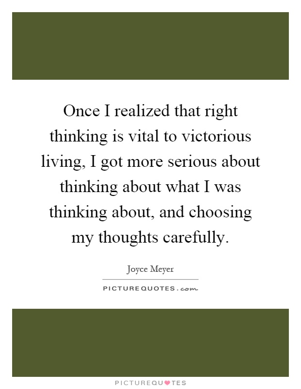 Once I realized that right thinking is vital to victorious living, I got more serious about thinking about what I was thinking about, and choosing my thoughts carefully Picture Quote #1