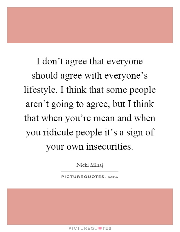 I don't agree that everyone should agree with everyone's lifestyle. I think that some people aren't going to agree, but I think that when you're mean and when you ridicule people it's a sign of your own insecurities Picture Quote #1