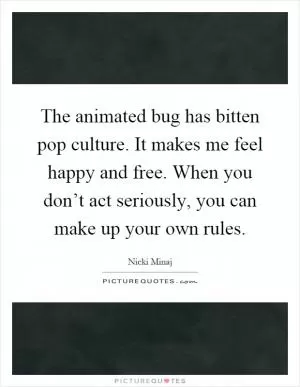 The animated bug has bitten pop culture. It makes me feel happy and free. When you don’t act seriously, you can make up your own rules Picture Quote #1
