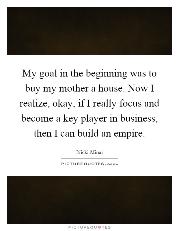 My goal in the beginning was to buy my mother a house. Now I realize, okay, if I really focus and become a key player in business, then I can build an empire Picture Quote #1