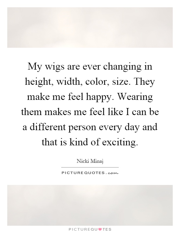 My wigs are ever changing in height, width, color, size. They make me feel happy. Wearing them makes me feel like I can be a different person every day and that is kind of exciting Picture Quote #1