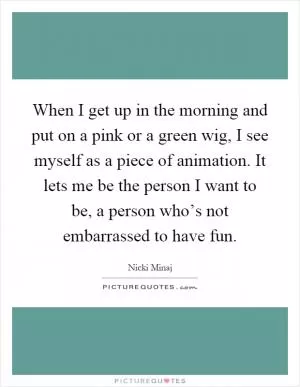 When I get up in the morning and put on a pink or a green wig, I see myself as a piece of animation. It lets me be the person I want to be, a person who’s not embarrassed to have fun Picture Quote #1