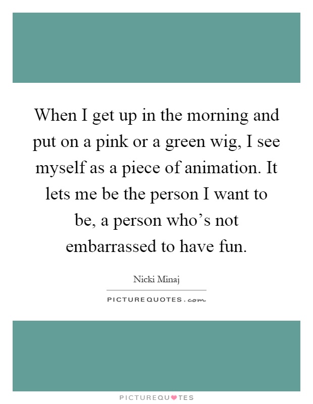 When I get up in the morning and put on a pink or a green wig, I see myself as a piece of animation. It lets me be the person I want to be, a person who's not embarrassed to have fun Picture Quote #1