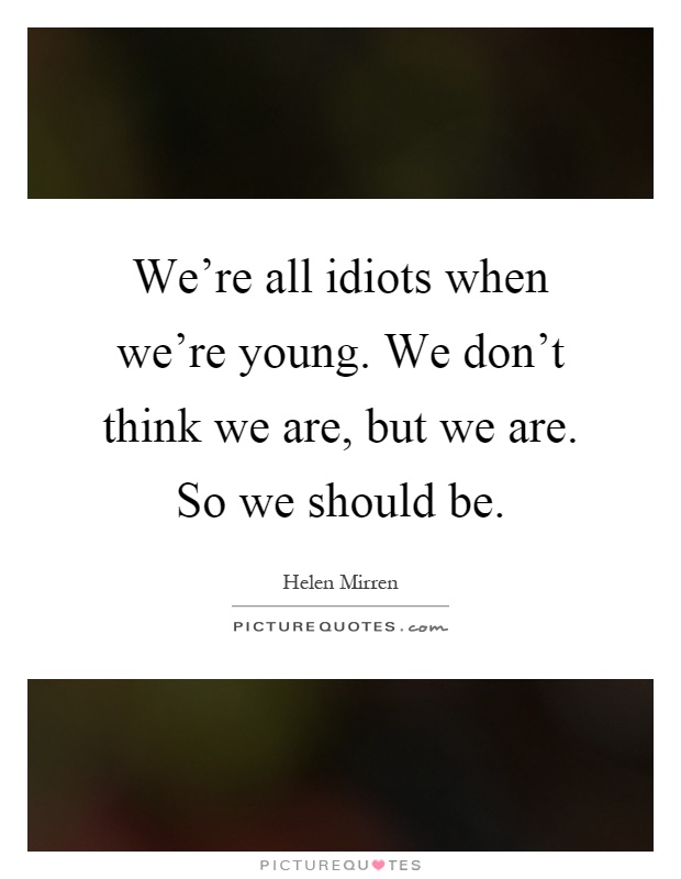 We're all idiots when we're young. We don't think we are, but we are. So we should be Picture Quote #1