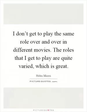 I don’t get to play the same role over and over in different movies. The roles that I get to play are quite varied, which is great Picture Quote #1