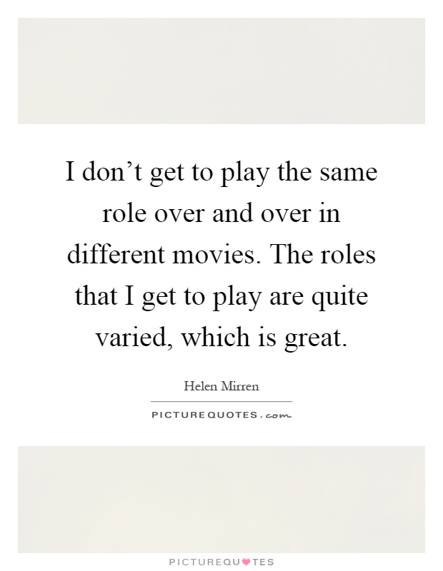 I don't get to play the same role over and over in different movies. The roles that I get to play are quite varied, which is great Picture Quote #1