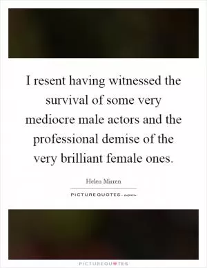I resent having witnessed the survival of some very mediocre male actors and the professional demise of the very brilliant female ones Picture Quote #1
