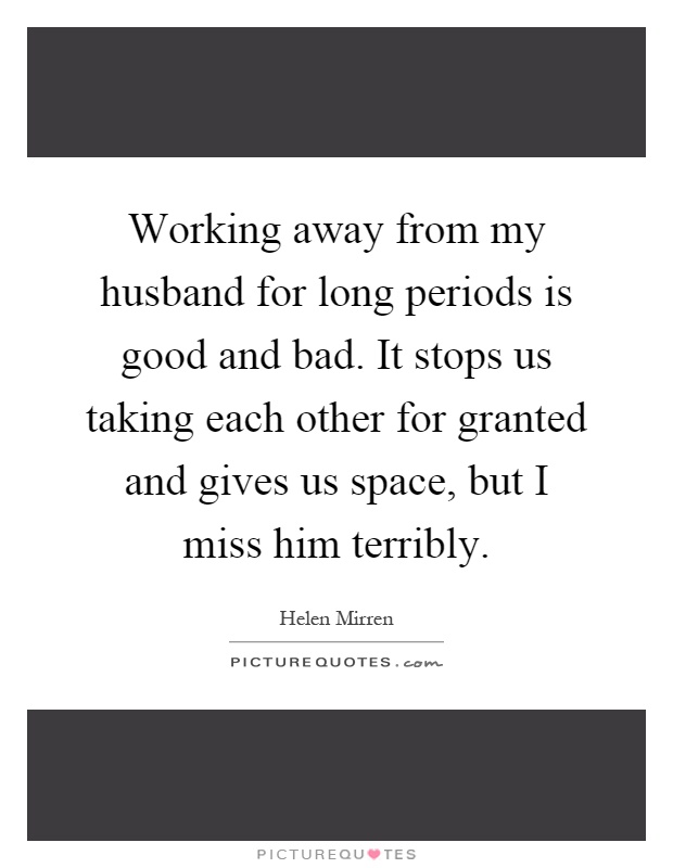 Working away from my husband for long periods is good and bad. It stops us taking each other for granted and gives us space, but I miss him terribly Picture Quote #1