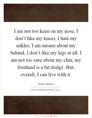 I am not too keen on my nose, I don’t like my knees, I hate my ankles, I am unsure about my behind, I don’t like my legs at all. I am not too sure about my chin, my forehead is a bit dodgy. But, overall, I can live with it Picture Quote #1