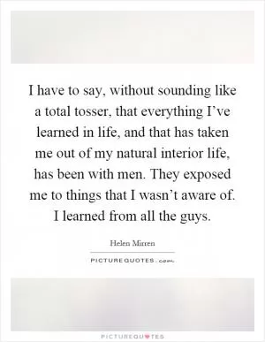 I have to say, without sounding like a total tosser, that everything I’ve learned in life, and that has taken me out of my natural interior life, has been with men. They exposed me to things that I wasn’t aware of. I learned from all the guys Picture Quote #1