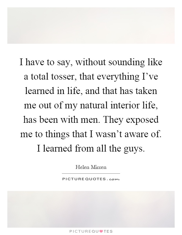 I have to say, without sounding like a total tosser, that everything I've learned in life, and that has taken me out of my natural interior life, has been with men. They exposed me to things that I wasn't aware of. I learned from all the guys Picture Quote #1