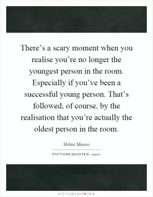 There’s a scary moment when you realise you’re no longer the youngest person in the room. Especially if you’ve been a successful young person. That’s followed, of course, by the realisation that you’re actually the oldest person in the room Picture Quote #1