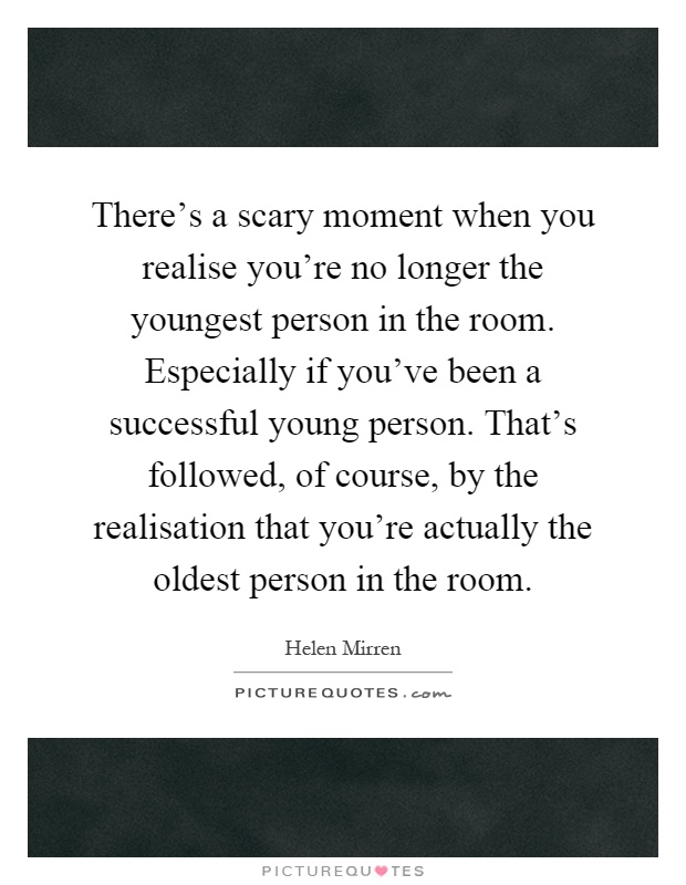 There's a scary moment when you realise you're no longer the youngest person in the room. Especially if you've been a successful young person. That's followed, of course, by the realisation that you're actually the oldest person in the room Picture Quote #1