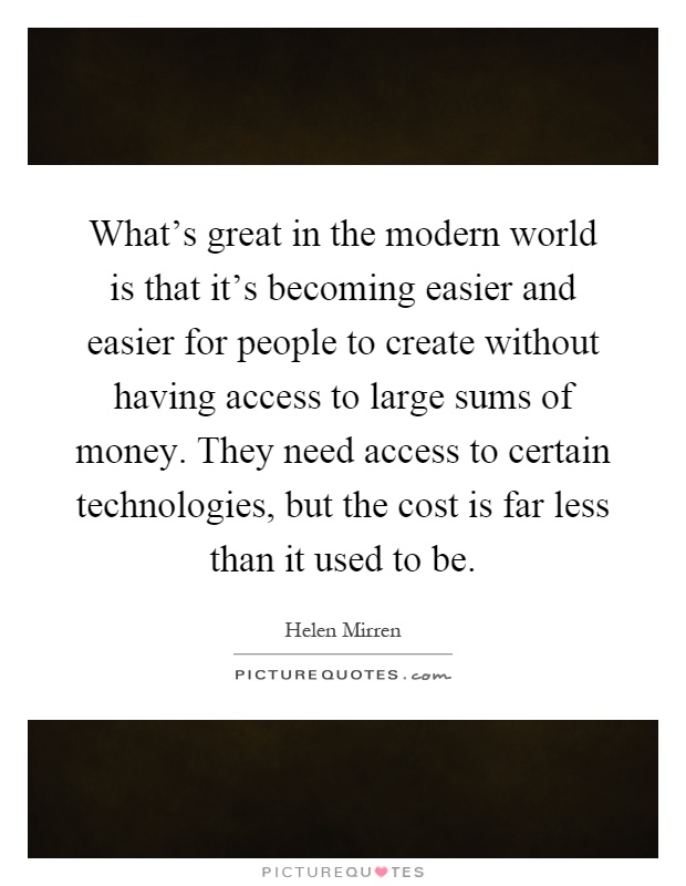 What's great in the modern world is that it's becoming easier and easier for people to create without having access to large sums of money. They need access to certain technologies, but the cost is far less than it used to be Picture Quote #1