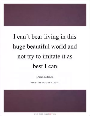 I can’t bear living in this huge beautiful world and not try to imitate it as best I can Picture Quote #1