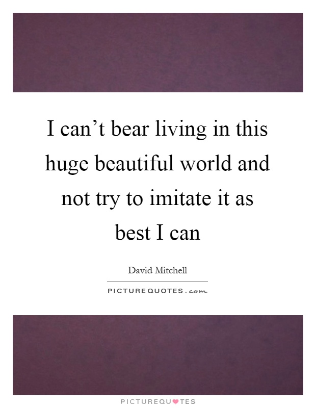 I can't bear living in this huge beautiful world and not try to imitate it as best I can Picture Quote #1